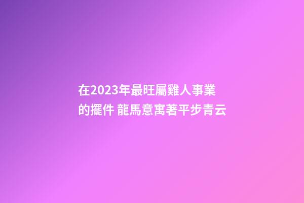 在2023年最旺屬雞人事業的擺件 龍馬意寓著平步青云